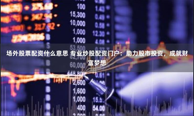 场外股票配资什么意思 专业炒股配资门户：助力股市投资，成就财富梦想