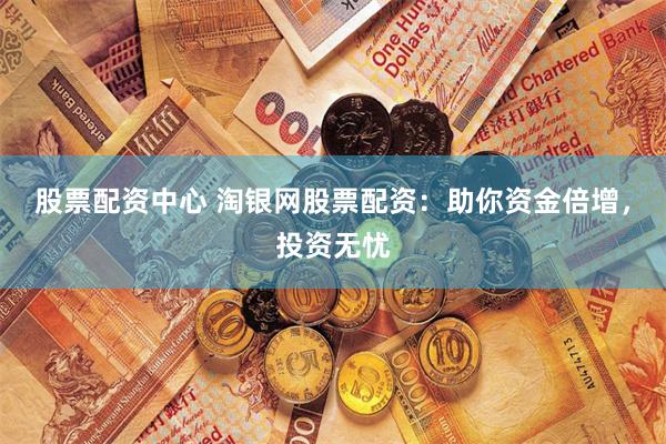 股票配资中心 淘银网股票配资：助你资金倍增，投资无忧