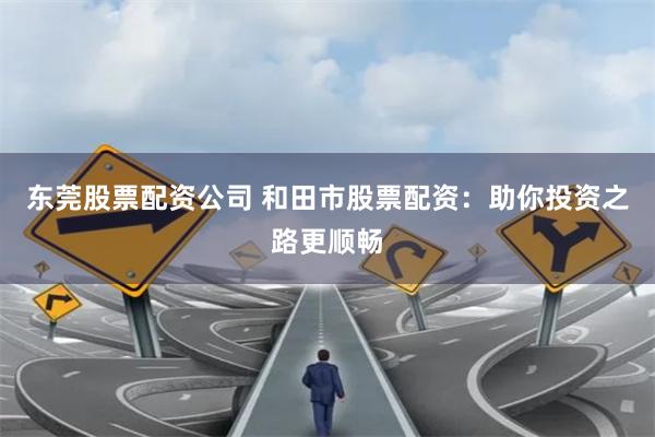 东莞股票配资公司 和田市股票配资：助你投资之路更顺畅