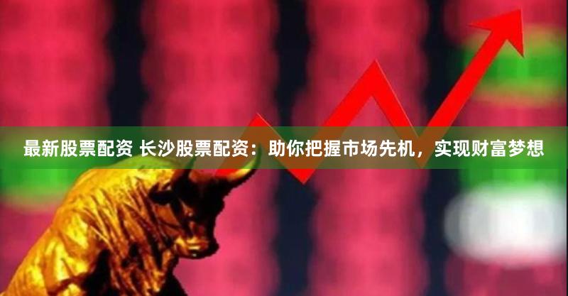最新股票配资 长沙股票配资：助你把握市场先机，实现财富梦想