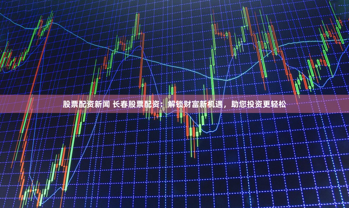 股票配资新闻 长春股票配资：解锁财富新机遇，助您投资更轻松
