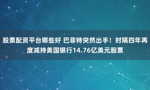 股票配资平台哪些好 巴菲特突然出手！时隔四年再度减持美国银行14.76亿美元股票
