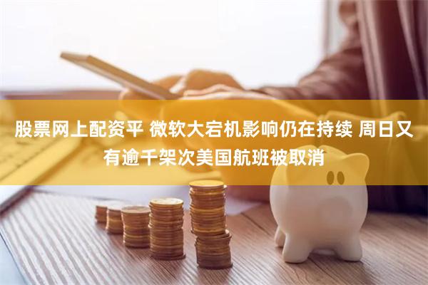 股票网上配资平 微软大宕机影响仍在持续 周日又有逾千架次美国航班被取消