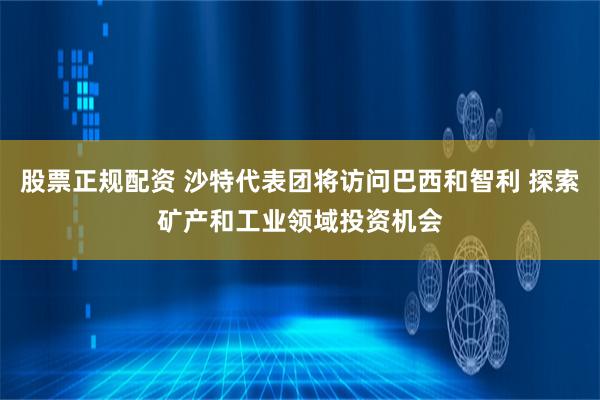 股票正规配资 沙特代表团将访问巴西和智利 探索矿产和工业领域投资机会