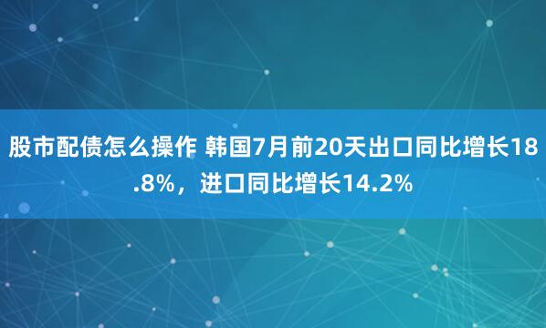 股市配债怎么操作 韩国7月前20天出口同比增长18.8%，进口同比增长14.2%