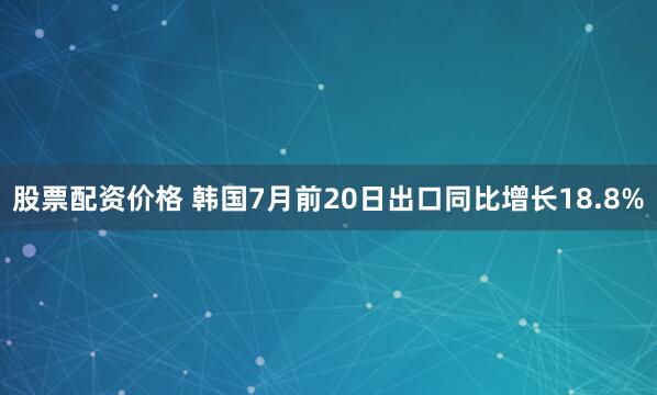 股票配资价格 韩国7月前20日出口同比增长18.8%
