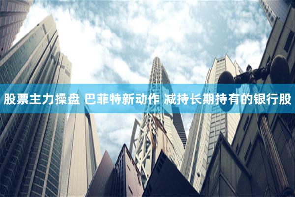 股票主力操盘 巴菲特新动作 减持长期持有的银行股