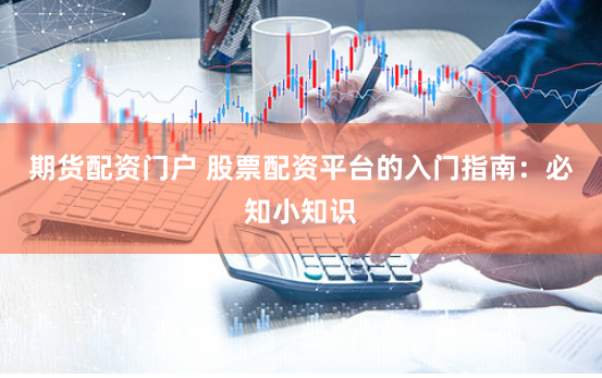期货配资门户 股票配资平台的入门指南：必知小知识
