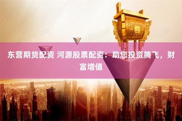 东营期货配资 河源股票配资:助您投资腾飞,财富增值