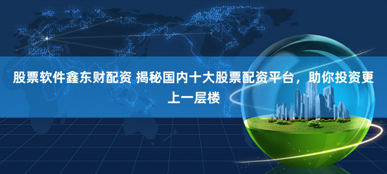 股票软件鑫东财配资 揭秘国内十大股票配资平台，助你投资更上一层楼