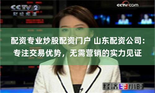 配资专业炒股配资门户 山东配资公司：专注交易优势，无需营销的实力见证