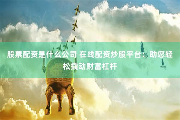 股票配资是什么公司 在线配资炒股平台：助您轻松撬动财富杠杆