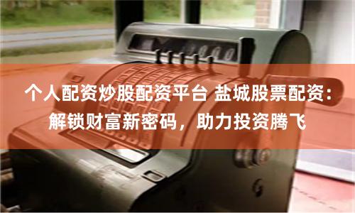 个人配资炒股配资平台 盐城股票配资：解锁财富新密码，助力投资腾飞