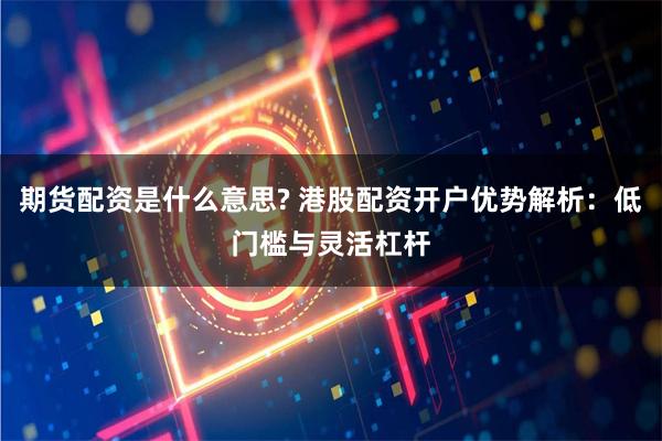 期货配资是什么意思? 港股配资开户优势解析：低门槛与灵活杠杆