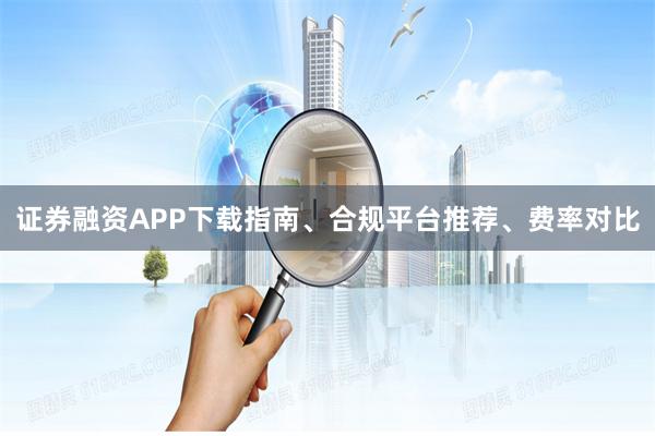 证券融资APP下载指南、合规平台推荐、费率对比
