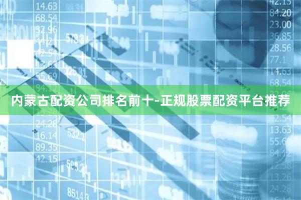 内蒙古配资公司排名前十-正规股票配资平台推荐