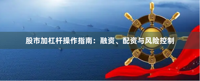股市加杠杆操作指南：融资、配资与风险控制