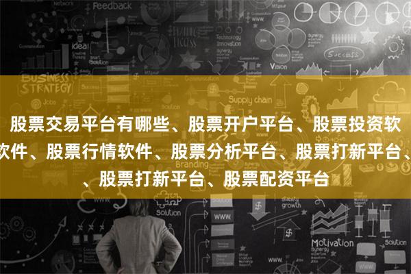 股票交易平台有哪些、股票开户平台、股票投资软件、股票交易软件、股票行情软件、股票分析平台、股票打新平台、股票配资平台