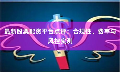 最新股票配资平台点评：合规性、费率与风控实测